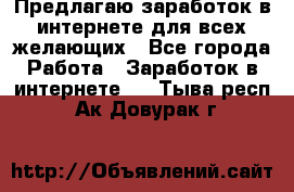 Предлагаю,заработок в интернете для всех желающих - Все города Работа » Заработок в интернете   . Тыва респ.,Ак-Довурак г.